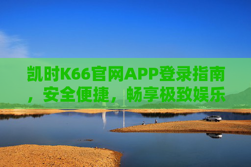 凯时K66官网APP登录指南,安全便捷,畅享极致娱乐体验,凯时K66官网APP登录指南,安全便捷,畅享极致娱乐 凯时K66官网APP登录指南,安全便捷,畅享极致娱乐体验,凯时K66官网APP登录指南,安全便捷,畅享极致娱乐