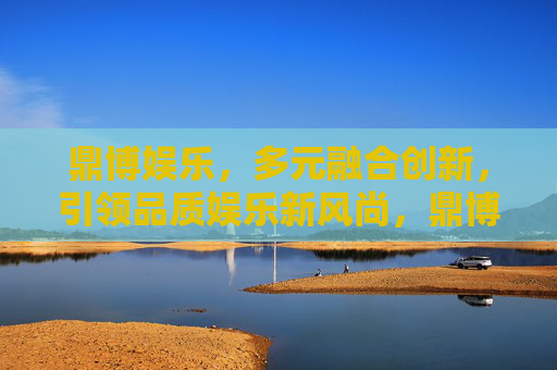 鼎博娱乐，多元融合创新，引领品质娱乐新风尚，鼎博娱乐，多元融合创新 引领品质娱乐新风尚