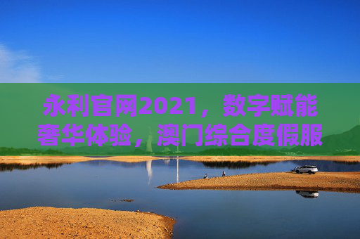 永利官网2021，数字赋能奢华体验，澳门综合度假服务的全新升级，永利官网2021，数字赋能奢华体验，澳门综合度假服务全新升级