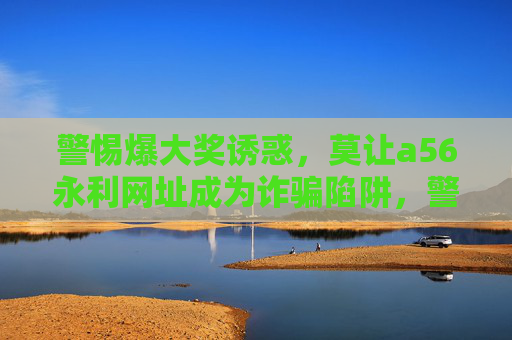 警惕爆大奖诱惑，莫让a56永利网址成为诈骗陷阱，警惕爆大奖诱惑，a56永利网址恐成诈骗陷阱