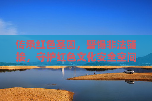 传承红色基因，警惕非法链接，守护红色文化安全空间，传承红色基因，警惕非法链接守护红色文化安全空间