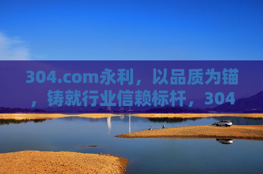 304.com永利，以品质为锚，铸就行业信赖标杆，304.com永利，以品质为锚，铸就行业信赖标杆
