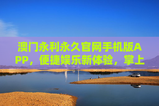 澳门永利永久官网手机版APP，便捷娱乐新体验，掌上尊享永利魅力，澳门永利手机版APP，便捷娱乐掌上尊享魅力