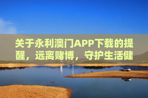 关于永利澳门APP下载的提醒，远离赌博，守护生活健康，永利澳门APP下载提醒，远离赌博，守护生活健康