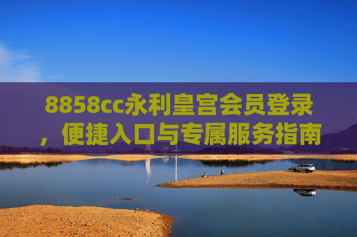 8858cc永利皇宫会员登录，便捷入口与专属服务指南，8858cc永利皇宫会员登录，便捷入口与专属服务指南