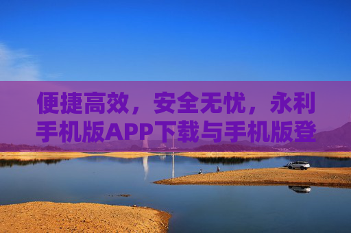 便捷高效，安全无忧，永利手机版APP下载与手机版登录网站全攻略