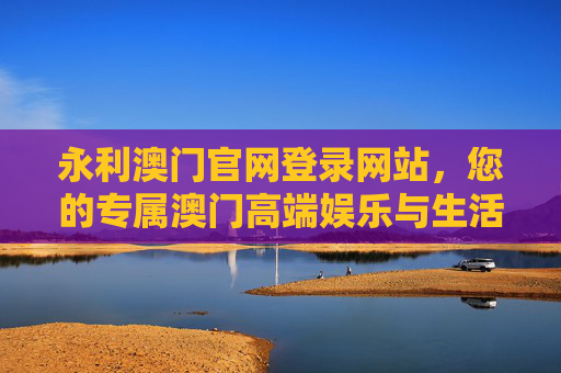 永利澳门官网登录网站，您的专属澳门高端娱乐与生活服务平台