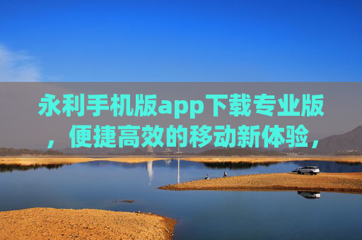 永利手机版app下载专业版，便捷高效的移动新体验，永利手机版app下载专业版，便捷高效的移动新体验