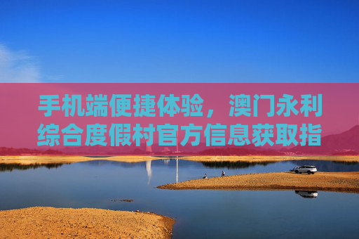 手机端便捷体验，澳门永利综合度假村官方信息获取指南，澳门永利综合度假村手机端官方信息获取指南