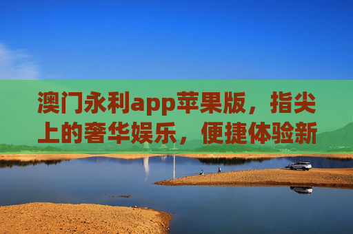 澳门永利app苹果版，指尖上的奢华娱乐，便捷体验新标杆，澳门永利苹果版，指尖奢华便捷新标杆