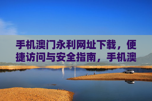手机澳门永利网址下载，便捷访问与安全指南，手机澳门永利网址下载，便捷访问与安全指南