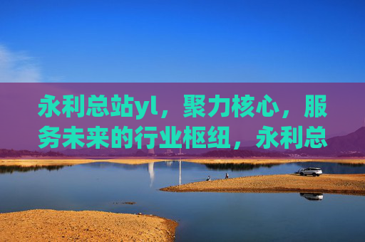 永利总站yl，聚力核心，服务未来的行业枢纽，永利总站yl，聚力核心，服务未来的行业枢纽
