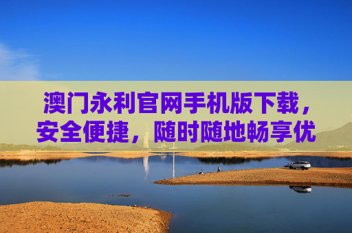澳门永利官网手机版下载，安全便捷，随时随地畅享优质服务，澳门永利官网手机版下载，安全便捷，随时随地畅享优质服务