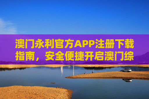 澳门永利官方APP注册下载指南，安全便捷开启澳门综合度假体验