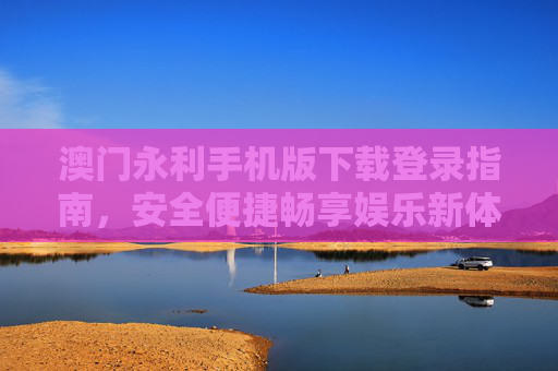 澳门永利手机版下载登录指南，安全便捷畅享娱乐新体验，澳门永利手机版下载登录指南，安全便捷畅享娱乐新体验