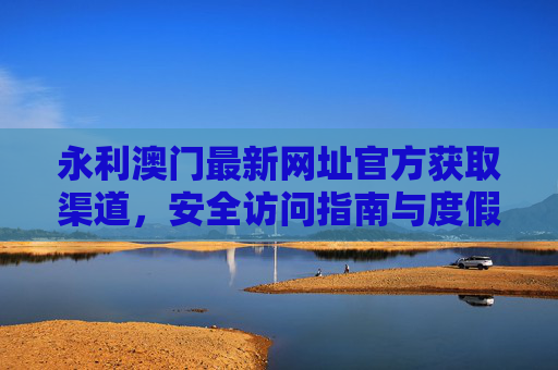 永利澳门最新网址官方获取渠道，安全访问指南与度假信息服务，永利澳门官方网址获取、安全访问与度假信息服务指南