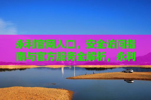 永利官网入口，安全访问指南与官方服务全解析，永利官网入口，安全访问指南与官方服务全解析