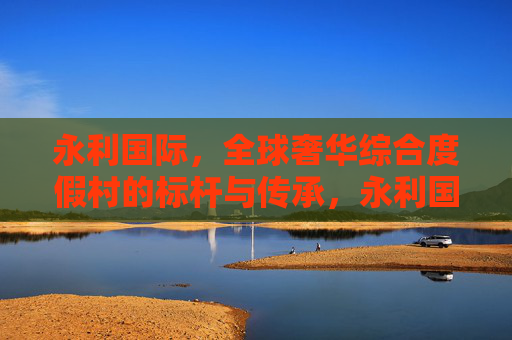 永利国际，全球奢华综合度假村的标杆与传承，永利国际，全球奢华综合度假村的标杆传承