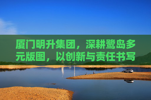 厦门明升集团，深耕鹭岛多元版图，以创新与责任书写时代答卷，厦门明升集团，深耕鹭岛多元版图 以创新责任书写时代答卷
