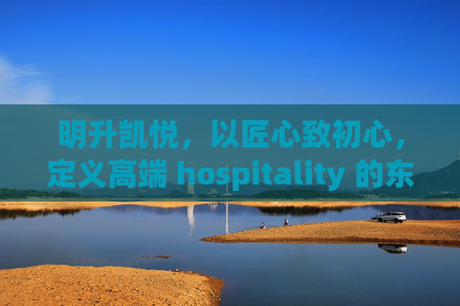 明升凯悦，以匠心致初心，定义高端 hospitality 的东方美学，明升凯悦，匠心致初心，定义高端东方美学 hospitality