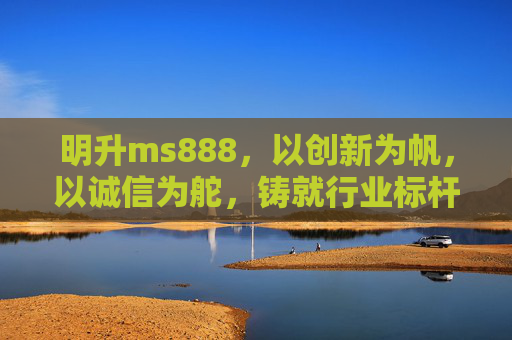 明升ms888，以创新为帆，以诚信为舵，铸就行业标杆，明升ms888，创新为帆诚信为舵，铸就行业标杆