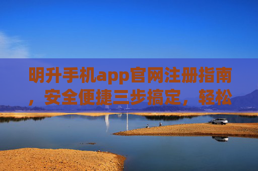 明升手机app官网注册指南，安全便捷三步搞定，轻松开启娱乐新体验，明升手机app官网注册，安全便捷三步搞定，轻松开启娱乐新体验