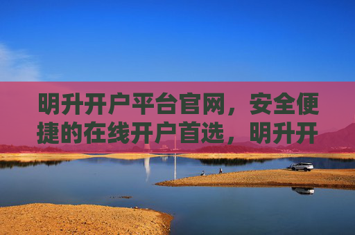 明升开户平台官网，安全便捷的在线开户首选，明升开户平台官网，安全便捷的在线开户首选
