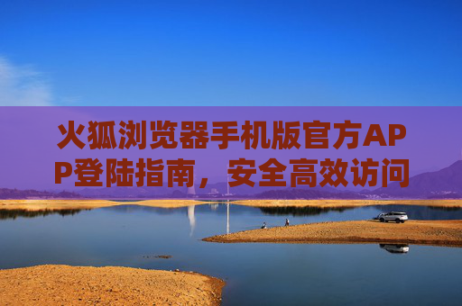 火狐浏览器手机版官方APP登陆指南，安全高效访问互联网，火狐浏览器手机版官方APP登录指南，安全高效访问互联网