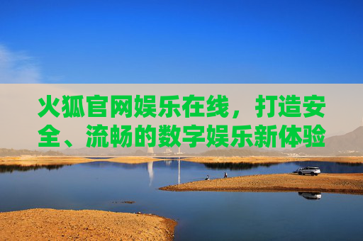 火狐官网娱乐在线,打造安全、流畅的数字娱乐新体验,火狐官网娱乐在线,安全流畅的数字娱乐新体验 火狐官网娱乐在线,打造安全、流畅的数字娱乐新体验,火狐官网娱乐在线,安全流畅的数字娱乐新体验