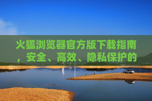 火狐浏览器官方版下载指南，安全、高效、隐私保护的明智之选，火狐浏览器官方版下载指南，安全高效隐私保护的明智之选