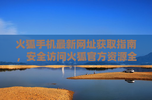 火狐手机最新网址获取指南，安全访问火狐官方资源全攻略，火狐手机最新网址安全获取与官方资源访问全攻略