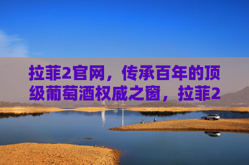 拉菲2官网，传承百年的顶级葡萄酒权威之窗，拉菲2官网，传承百年的顶级葡萄酒权威之窗