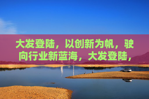 大发登陆，以创新为帆，驶向行业新蓝海，大发登陆，创新为帆，驶向行业新蓝海