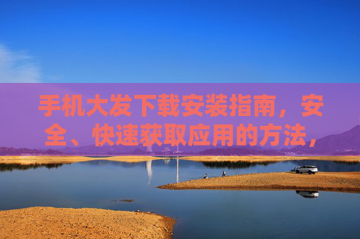 手机大发下载安装指南，安全、快速获取应用的方法，手机大发安全快速下载安装指南