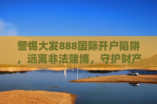 警惕大发888国际开户陷阱，远离非法赌博，守护财产安全，警惕大发888国际开户陷阱，远离非法赌博守护财产安全