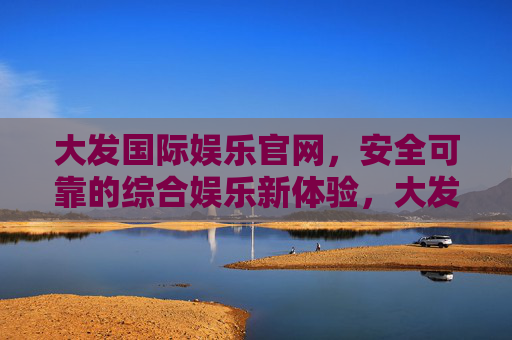 大发国际娱乐官网，安全可靠的综合娱乐新体验，大发国际娱乐官网，安全可靠的综合娱乐新体验