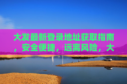 大发最新登录地址获取指南，安全便捷，远离风险，大发最新登录地址获取指南，安全便捷，远离风险