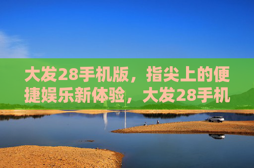 大发28手机版，指尖上的便捷娱乐新体验，大发28手机版，指尖便捷娱乐新体验