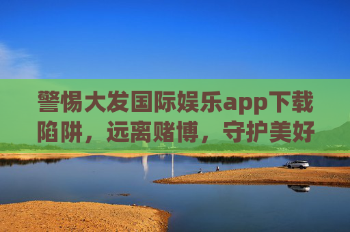 警惕大发国际娱乐app下载陷阱，远离赌博，守护美好生活，警惕大发国际娱乐app下载陷阱，远离赌博守护美好生活