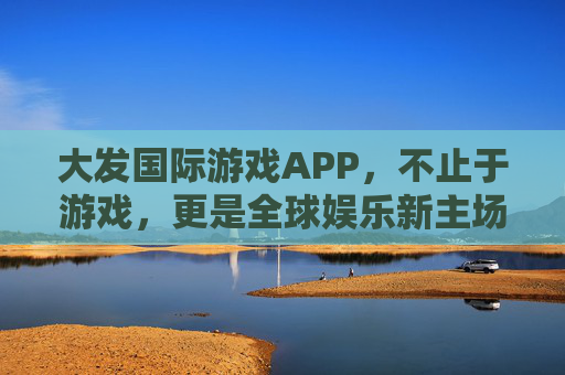 大发国际游戏APP，不止于游戏，更是全球娱乐新主场，大发国际游戏APP，全球娱乐新主场，不止于游戏