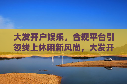大发开户娱乐，合规平台引领线上休闲新风尚，大发开户娱乐，合规平台引领线上休闲新风尚