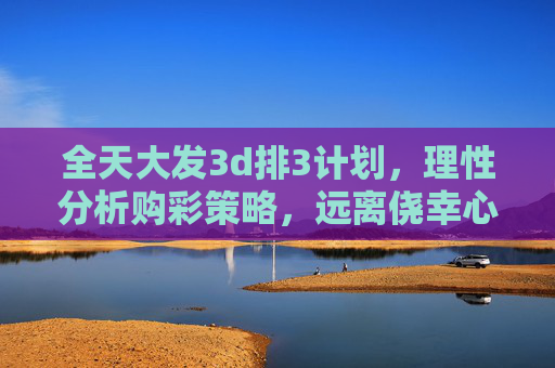 全天大发3d排3计划，理性分析购彩策略，远离侥幸心理，全天大发3d排3计划，理性购彩，远离侥幸