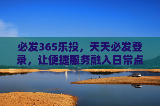 必发365乐投，天天必发登录，让便捷服务融入日常点滴，必发365乐投，便捷服务融入日常点滴