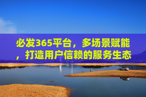 必发365平台，多场景赋能，打造用户信赖的服务生态，必发365平台，多场景赋能打造用户信赖服务生态
