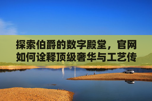探索伯爵的数字殿堂，官网如何诠释顶级奢华与工艺传承，伯爵数字殿堂，官网诠释顶级奢华与工艺传承