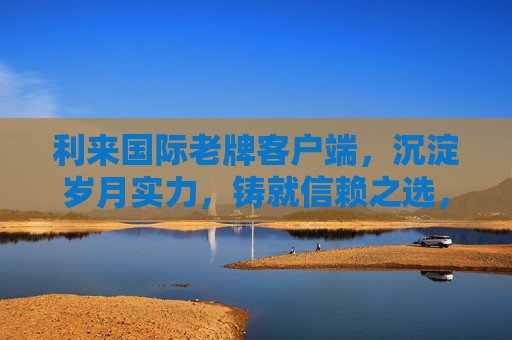 利来国际老牌客户端，沉淀岁月实力，铸就信赖之选，老牌沉淀实力，铸就信赖之选