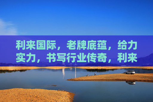 利来国际，老牌底蕴，给力实力，书写行业传奇，利来国际，老牌底蕴实力，书写行业传奇