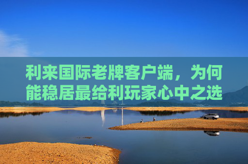利来国际老牌客户端，为何能稳居最给利玩家心中之选？利来国际老牌客户端为何稳居最给利玩家心中之选？