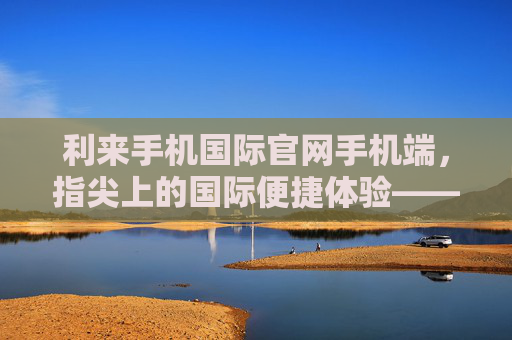 利来手机国际官网手机端，指尖上的国际便捷体验——一站式服务，尽在掌握，利来手机国际官网手机端，指尖国际便捷，一站式尽掌握