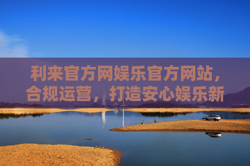 利来官方网娱乐官方网站，合规运营，打造安心娱乐新体验，利来官方网，合规运营，打造安心娱乐新体验